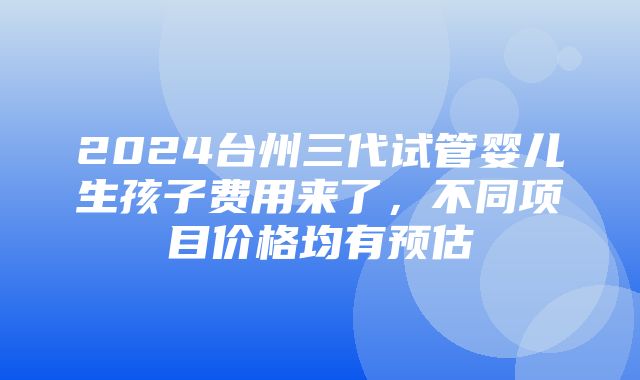 2024台州三代试管婴儿生孩子费用来了，不同项目价格均有预估