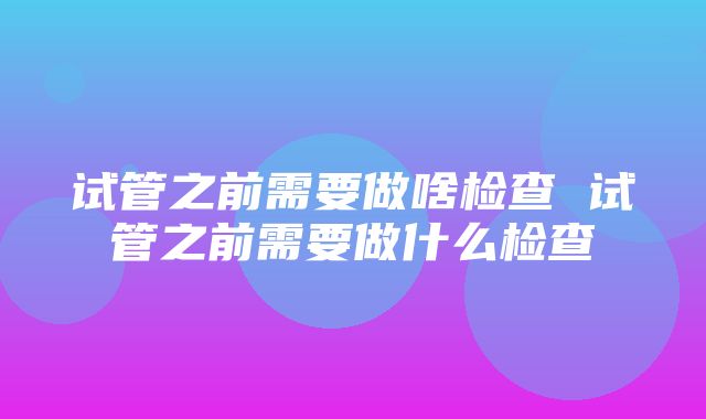 试管之前需要做啥检查 试管之前需要做什么检查