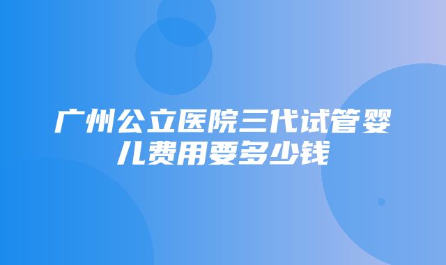 广州公立医院三代试管婴儿费用要多少钱