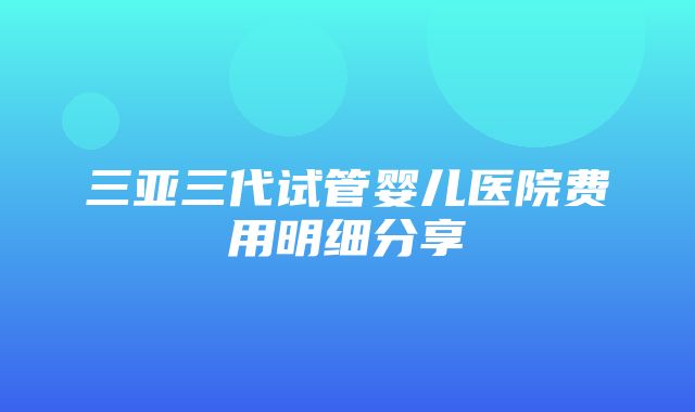 三亚三代试管婴儿医院费用明细分享