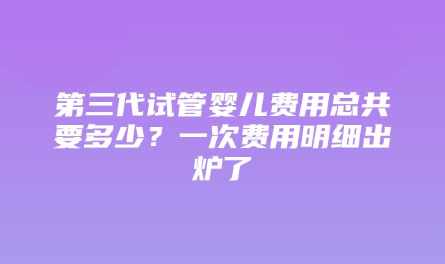 第三代试管婴儿费用总共要多少？一次费用明细出炉了