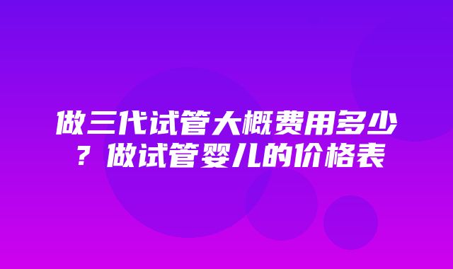 做三代试管大概费用多少？做试管婴儿的价格表