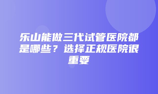 乐山能做三代试管医院都是哪些？选择正规医院很重要