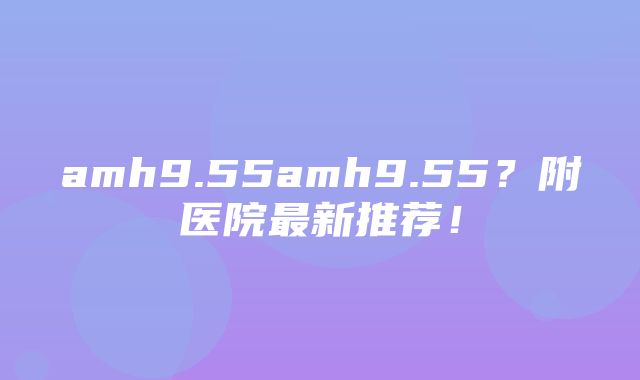 amh9.55amh9.55？附医院最新推荐！