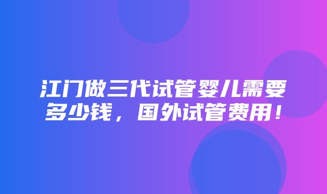 江门做三代试管婴儿需要多少钱，国外试管费用！