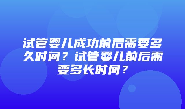 试管婴儿成功前后需要多久时间？试管婴儿前后需要多长时间？