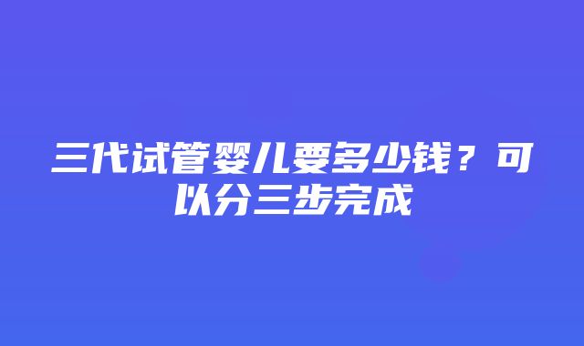 三代试管婴儿要多少钱？可以分三步完成