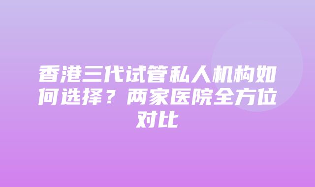 香港三代试管私人机构如何选择？两家医院全方位对比