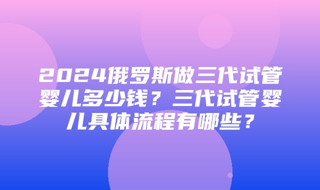 2024俄罗斯做三代试管婴儿多少钱？三代试管婴儿具体流程有哪些？