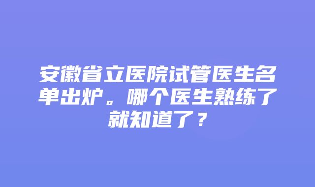 安徽省立医院试管医生名单出炉。哪个医生熟练了就知道了？