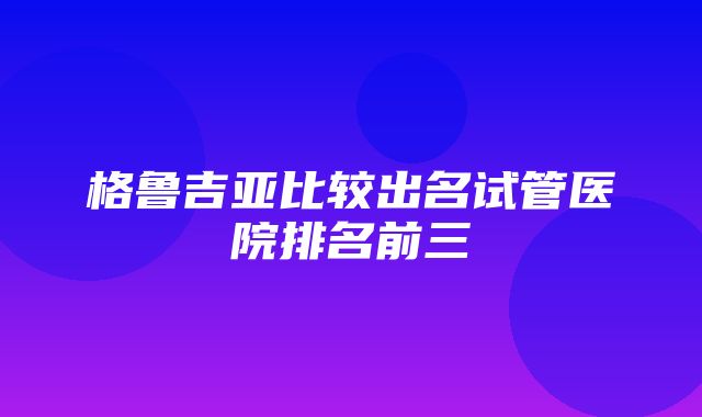 格鲁吉亚比较出名试管医院排名前三