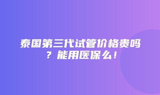 泰国第三代试管价格贵吗？能用医保么！