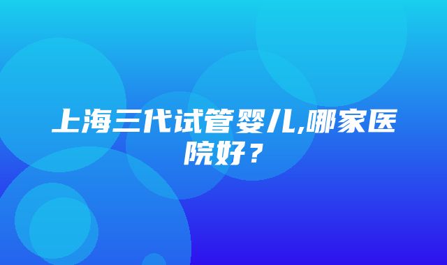 上海三代试管婴儿,哪家医院好？