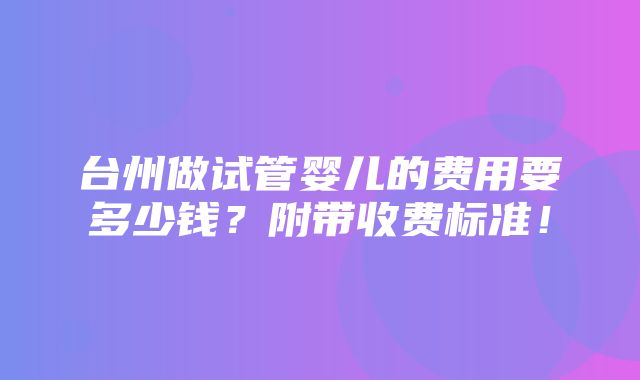 台州做试管婴儿的费用要多少钱？附带收费标准！