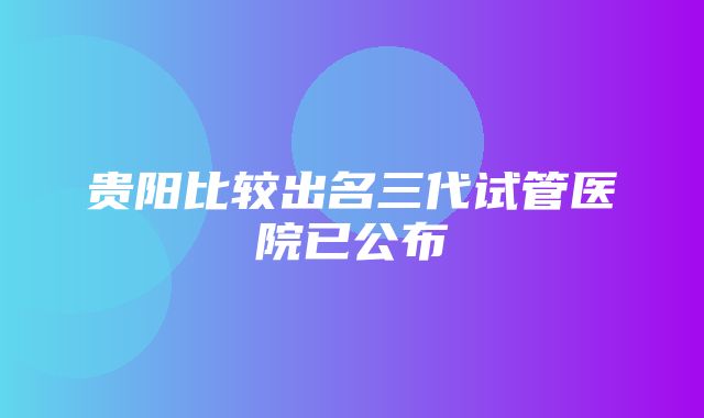 贵阳比较出名三代试管医院已公布