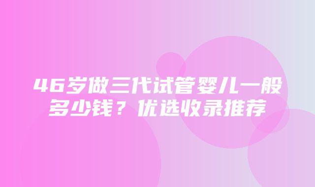 46岁做三代试管婴儿一般多少钱？优选收录推荐