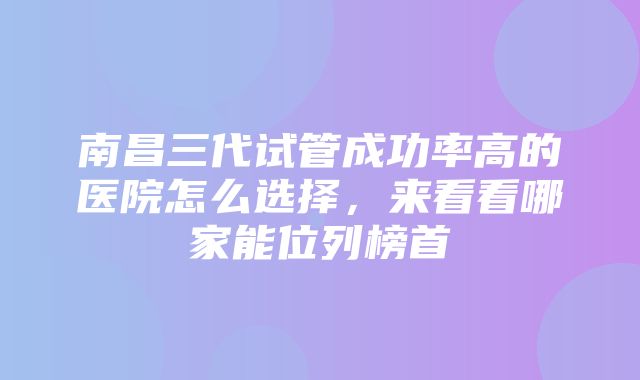 南昌三代试管成功率高的医院怎么选择，来看看哪家能位列榜首