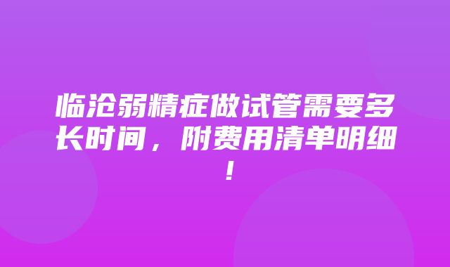 临沧弱精症做试管需要多长时间，附费用清单明细！