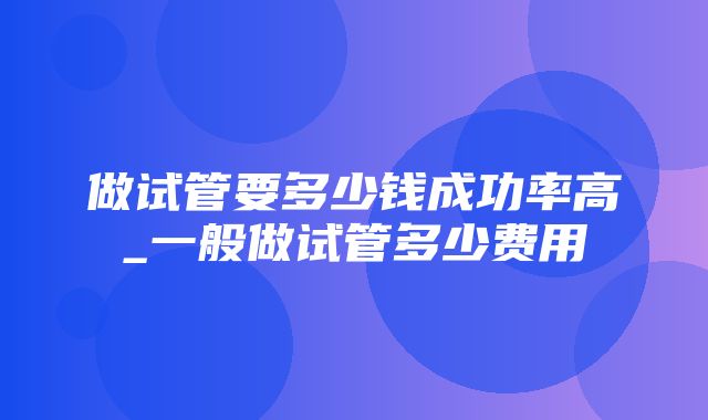 做试管要多少钱成功率高_一般做试管多少费用