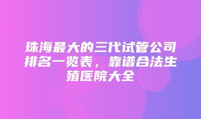 珠海最大的三代试管公司排名一览表，靠谱合法生殖医院大全