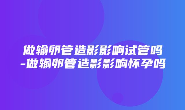 做输卵管造影影响试管吗-做输卵管造影影响怀孕吗