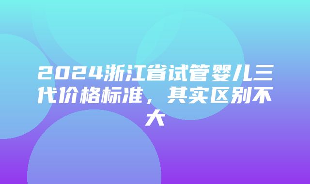 2024浙江省试管婴儿三代价格标准，其实区别不大