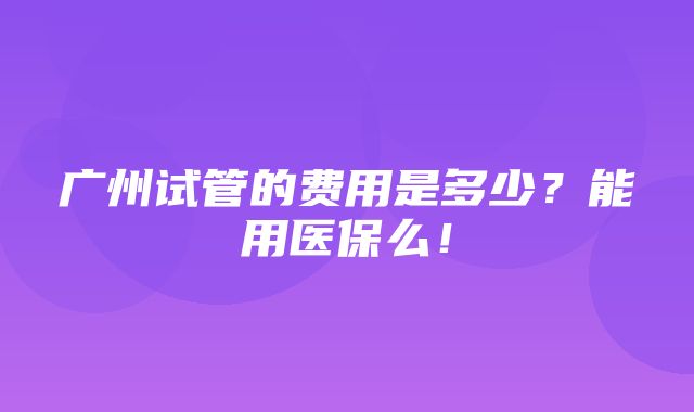 广州试管的费用是多少？能用医保么！