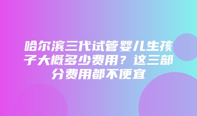 哈尔滨三代试管婴儿生孩子大概多少费用？这三部分费用都不便宜