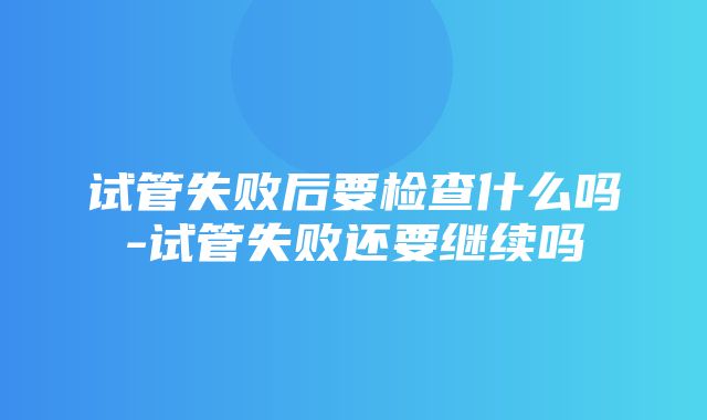 试管失败后要检查什么吗-试管失败还要继续吗