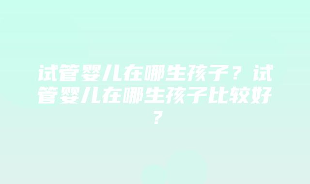 试管婴儿在哪生孩子？试管婴儿在哪生孩子比较好？