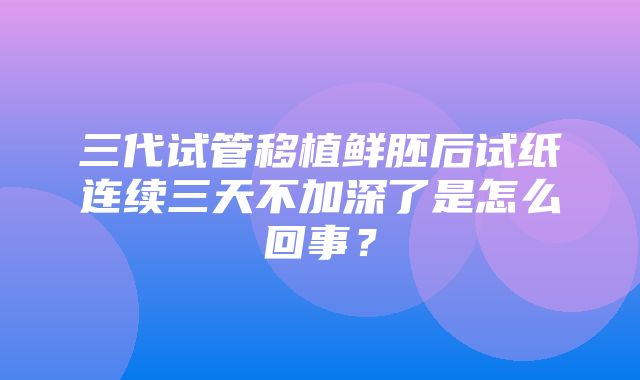 三代试管移植鲜胚后试纸连续三天不加深了是怎么回事？