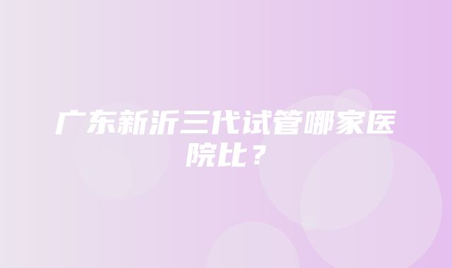 广东新沂三代试管哪家医院比？