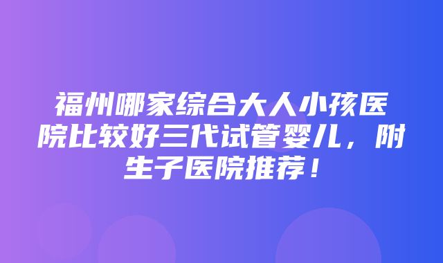 福州哪家综合大人小孩医院比较好三代试管婴儿，附生子医院推荐！