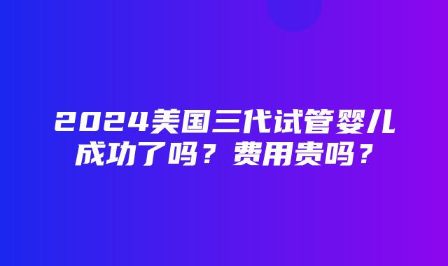 2024美国三代试管婴儿成功了吗？费用贵吗？