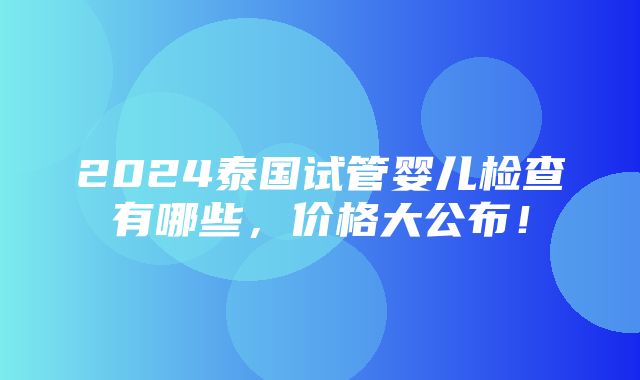 2024泰国试管婴儿检查有哪些，价格大公布！