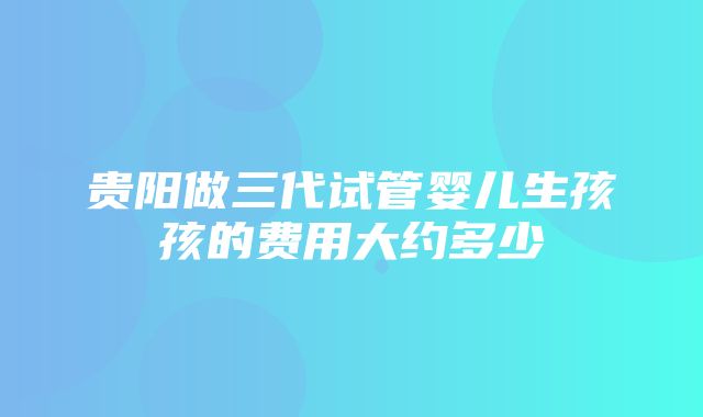 贵阳做三代试管婴儿生孩孩的费用大约多少