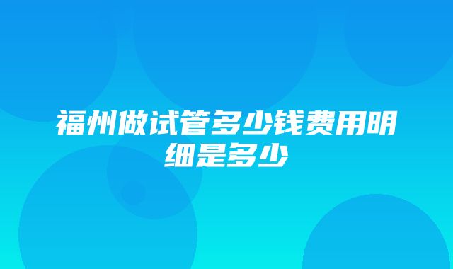 福州做试管多少钱费用明细是多少