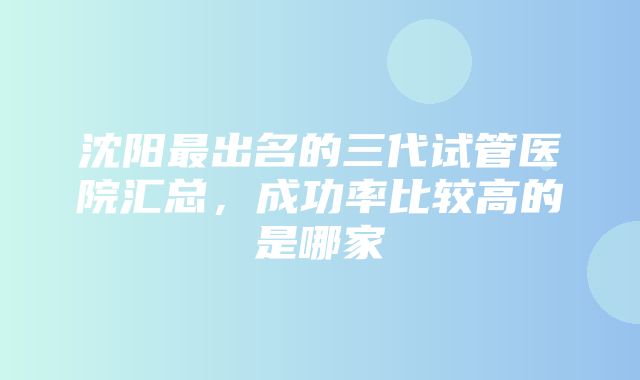 沈阳最出名的三代试管医院汇总，成功率比较高的是哪家