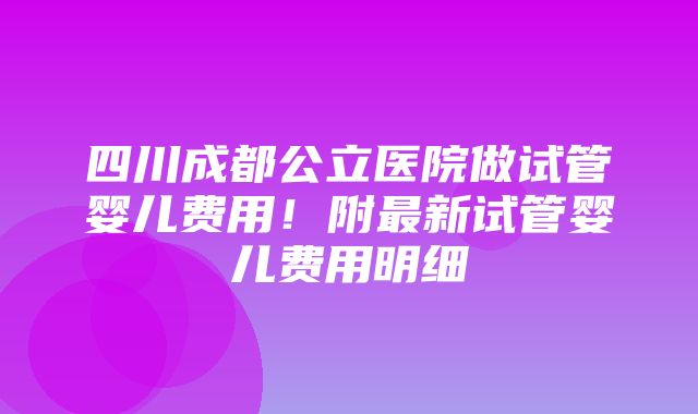 四川成都公立医院做试管婴儿费用！附最新试管婴儿费用明细