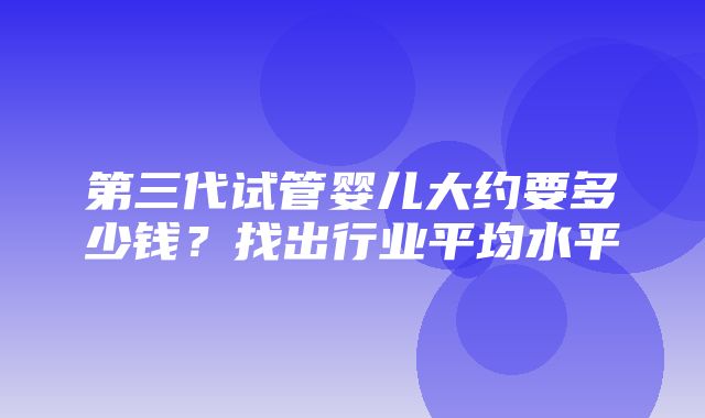 第三代试管婴儿大约要多少钱？找出行业平均水平