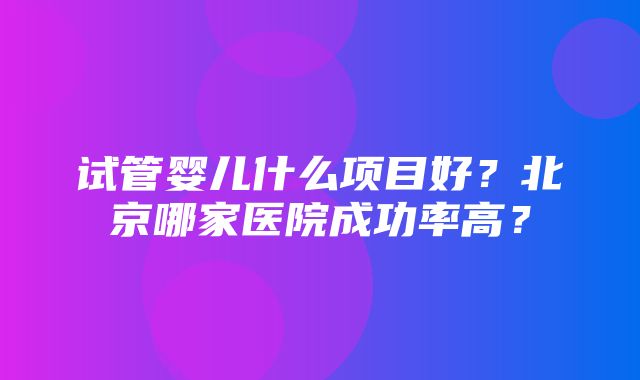 试管婴儿什么项目好？北京哪家医院成功率高？