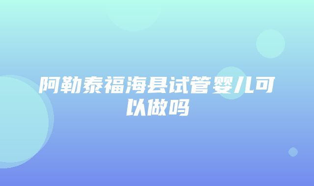 阿勒泰福海县试管婴儿可以做吗