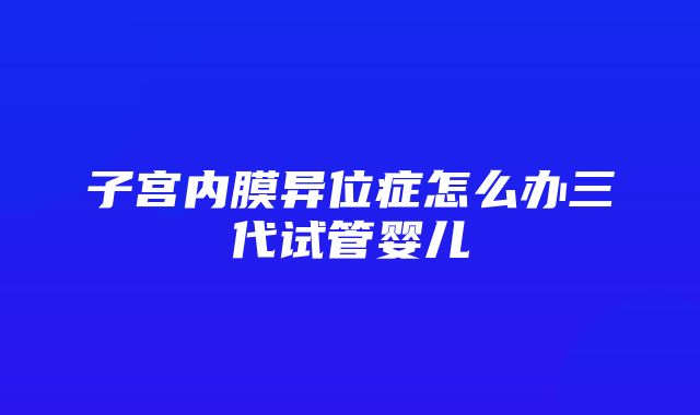 子宫内膜异位症怎么办三代试管婴儿