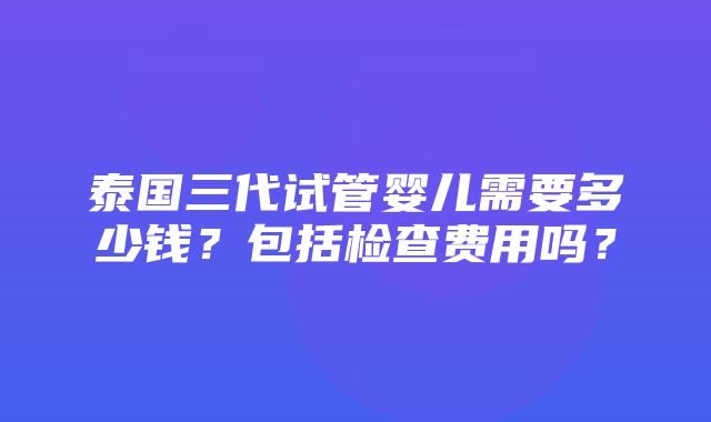 泰国三代试管婴儿需要多少钱？包括检查费用吗？