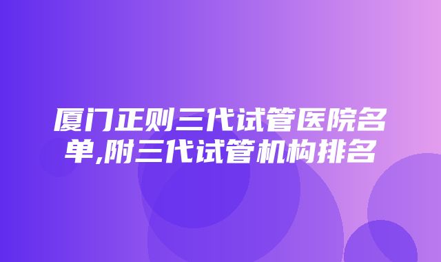 厦门正则三代试管医院名单,附三代试管机构排名