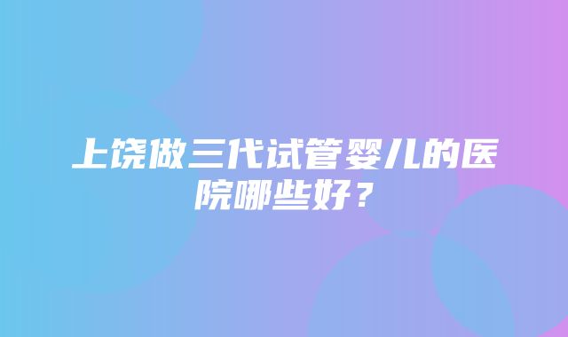 上饶做三代试管婴儿的医院哪些好？