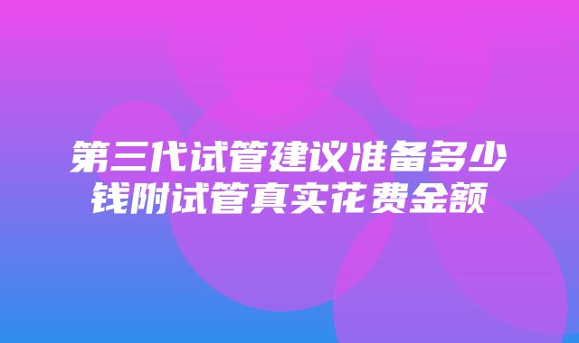 第三代试管建议准备多少钱附试管真实花费金额