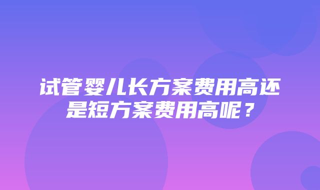 试管婴儿长方案费用高还是短方案费用高呢？