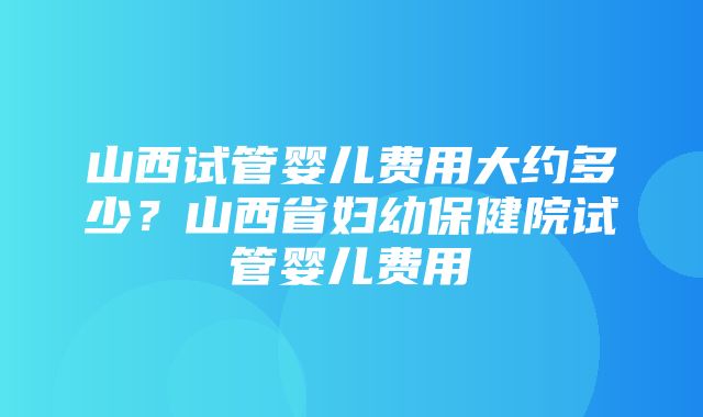 山西试管婴儿费用大约多少？山西省妇幼保健院试管婴儿费用