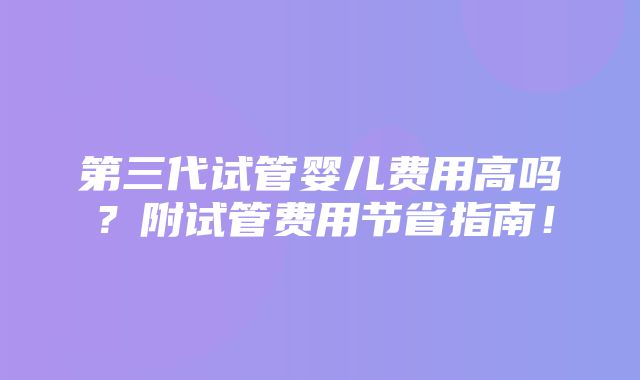 第三代试管婴儿费用高吗？附试管费用节省指南！